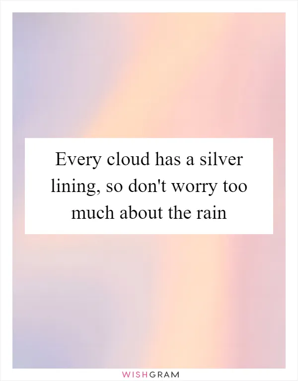 Every cloud has a silver lining, so don't worry too much about the rain
