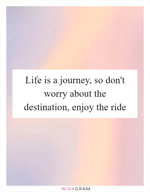 Life is a journey, so don't worry about the destination, enjoy the ride