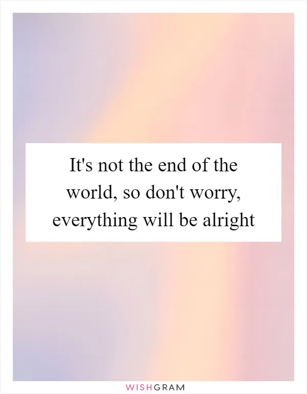 It's not the end of the world, so don't worry, everything will be alright