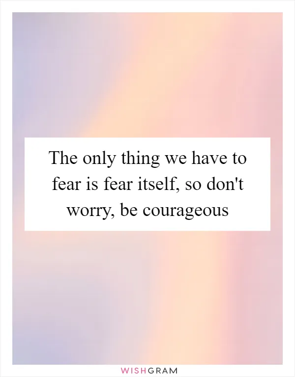 The only thing we have to fear is fear itself, so don't worry, be courageous