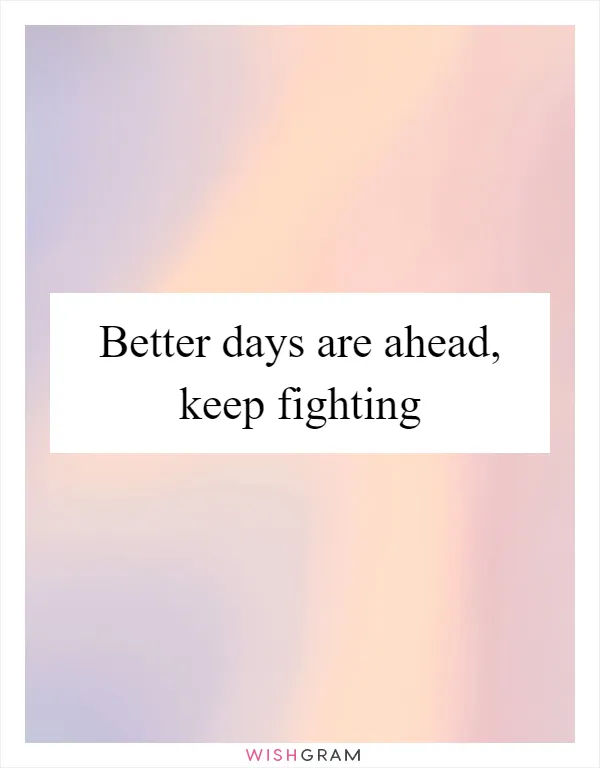 Better days are ahead, keep fighting