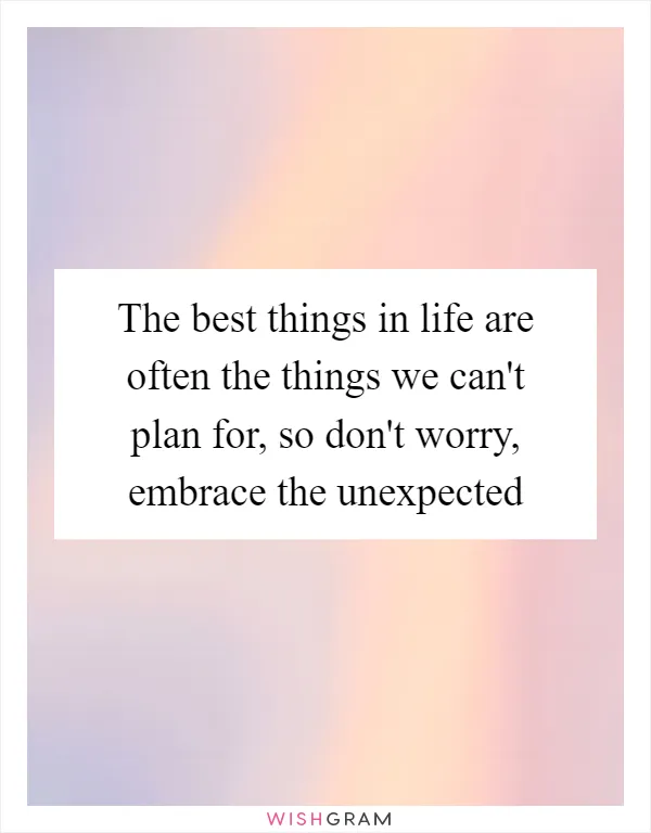 The best things in life are often the things we can't plan for, so don't worry, embrace the unexpected
