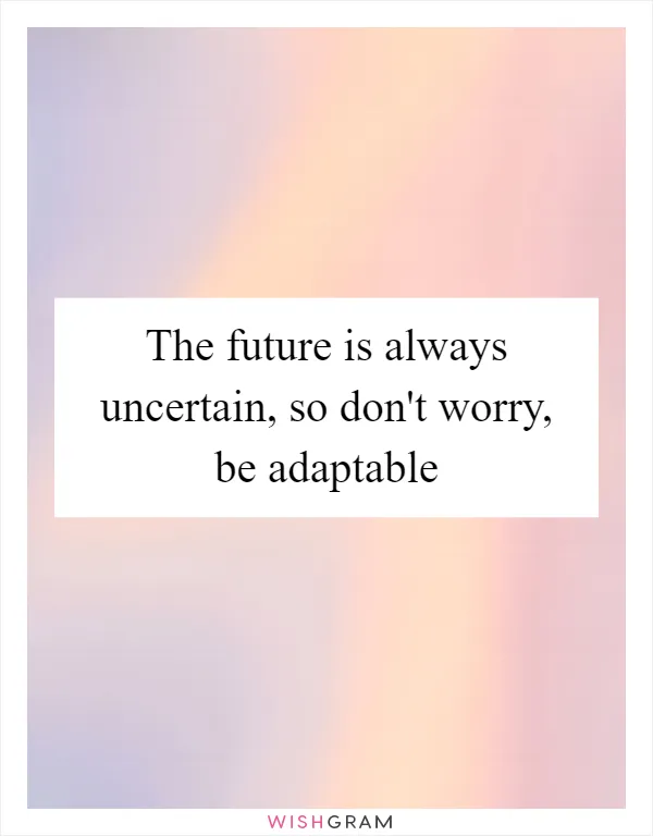 The future is always uncertain, so don't worry, be adaptable