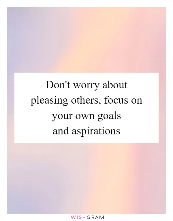 Don't worry about pleasing others, focus on your own goals and aspirations