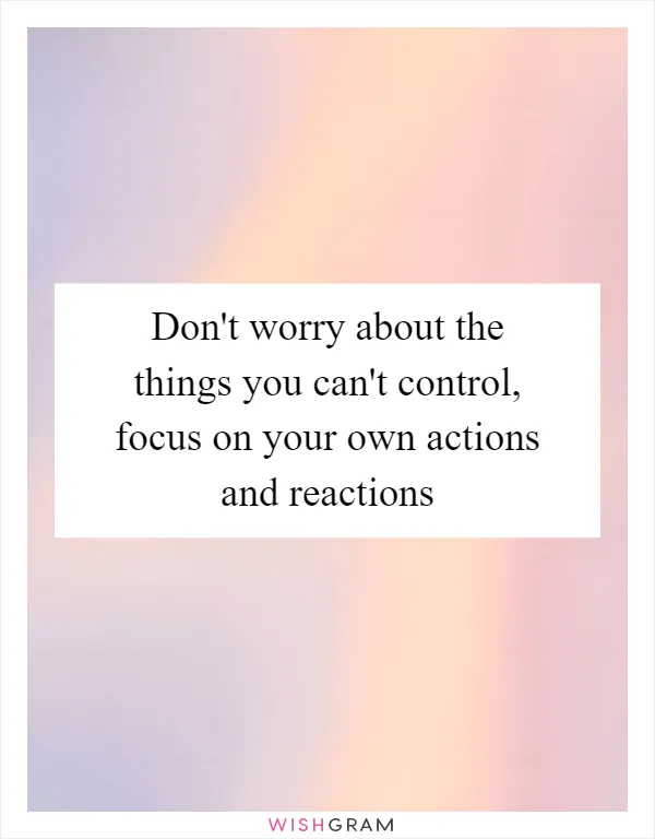 Don't worry about the things you can't control, focus on your own actions and reactions