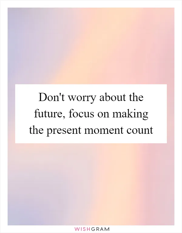 Don't worry about the future, focus on making the present moment count
