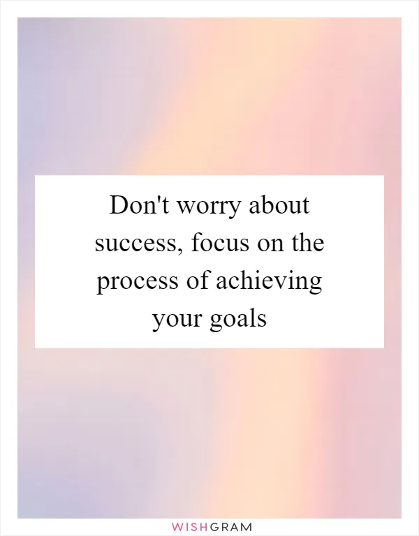 Don't worry about success, focus on the process of achieving your goals