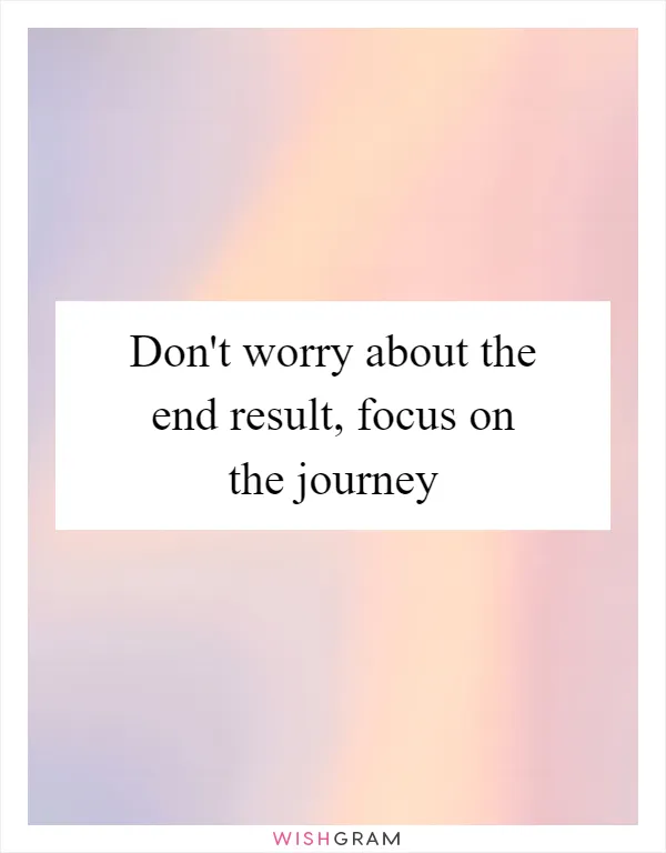 Don't worry about the end result, focus on the journey