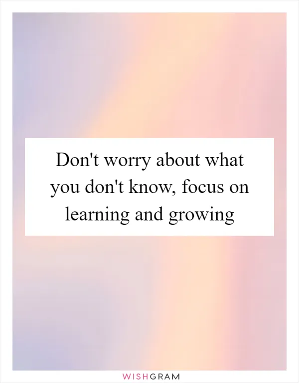 Don't worry about what you don't know, focus on learning and growing