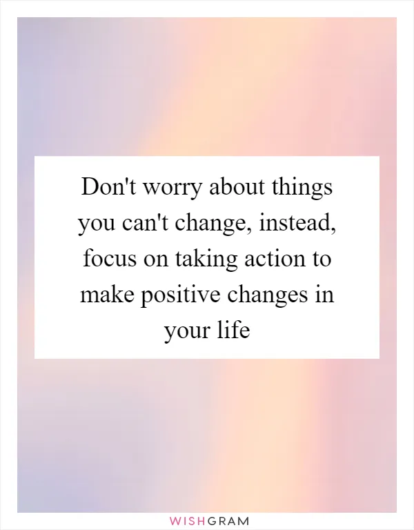 Don't worry about things you can't change, instead, focus on taking action to make positive changes in your life
