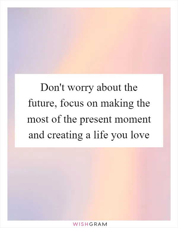 Don't worry about the future, focus on making the most of the present moment and creating a life you love