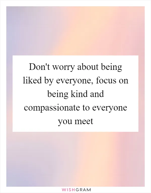Don't worry about being liked by everyone, focus on being kind and compassionate to everyone you meet