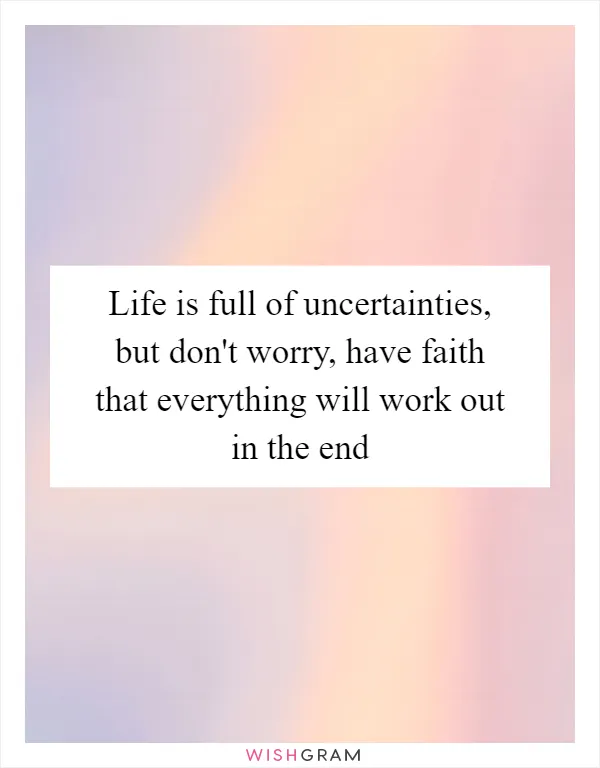 Life is full of uncertainties, but don't worry, have faith that everything will work out in the end
