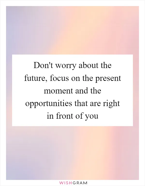 Don't worry about the future, focus on the present moment and the opportunities that are right in front of you