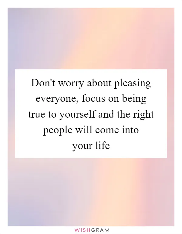 Don't worry about pleasing everyone, focus on being true to yourself and the right people will come into your life