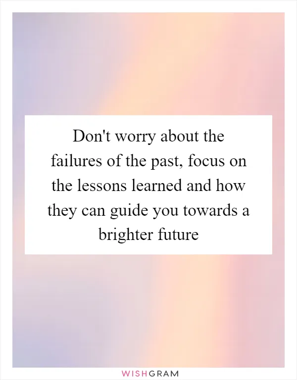 Don't worry about the failures of the past, focus on the lessons learned and how they can guide you towards a brighter future
