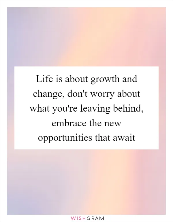 Life is about growth and change, don't worry about what you're leaving behind, embrace the new opportunities that await