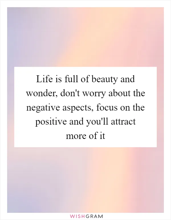 Life is full of beauty and wonder, don't worry about the negative aspects, focus on the positive and you'll attract more of it