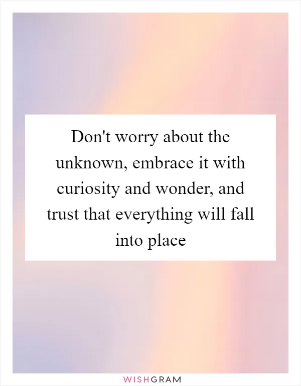 Don't worry about the unknown, embrace it with curiosity and wonder, and trust that everything will fall into place