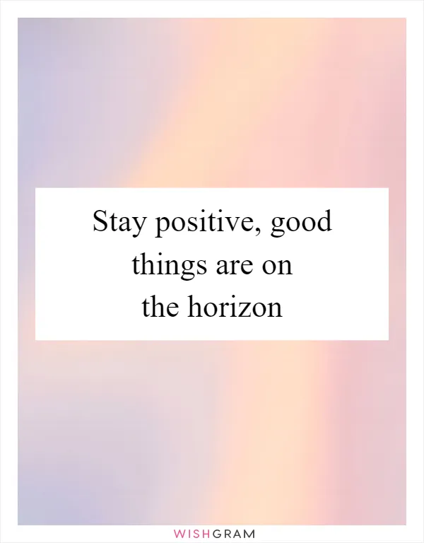 Stay positive, good things are on the horizon