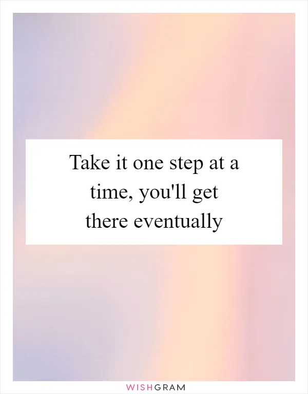 Take it one step at a time, you'll get there eventually