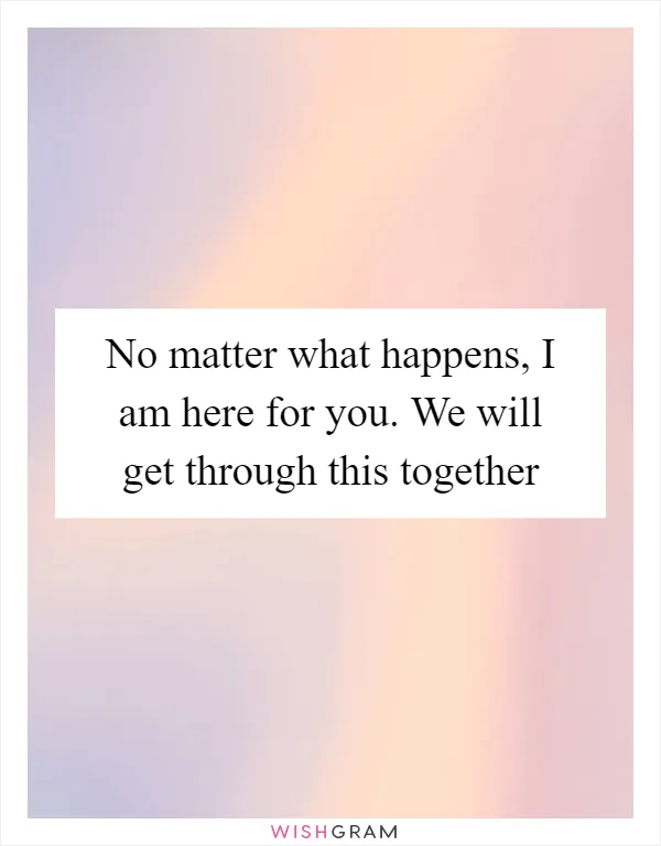 No matter what happens, I am here for you. We will get through this together