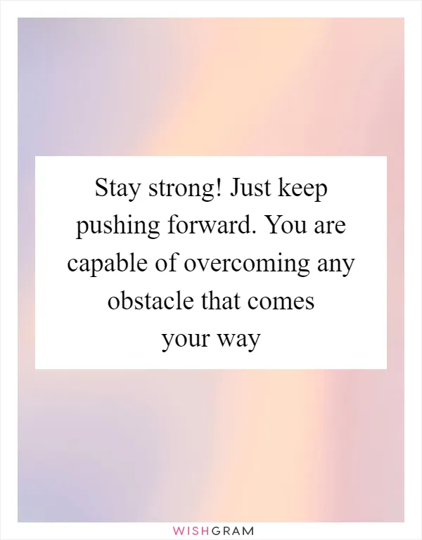 Stay strong! Just keep pushing forward. You are capable of overcoming any obstacle that comes your way