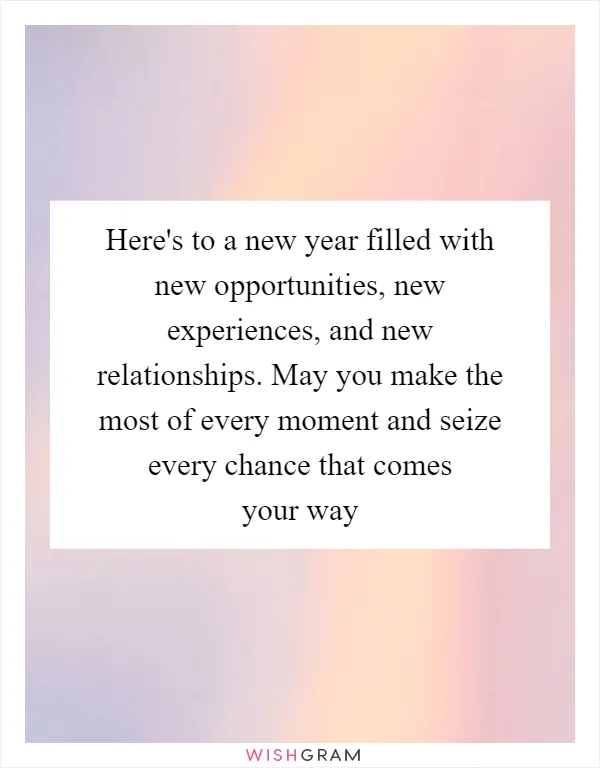 Here's to a new year filled with new opportunities, new experiences, and new relationships. May you make the most of every moment and seize every chance that comes your way