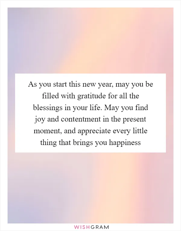 As you start this new year, may you be filled with gratitude for all the blessings in your life. May you find joy and contentment in the present moment, and appreciate every little thing that brings you happiness