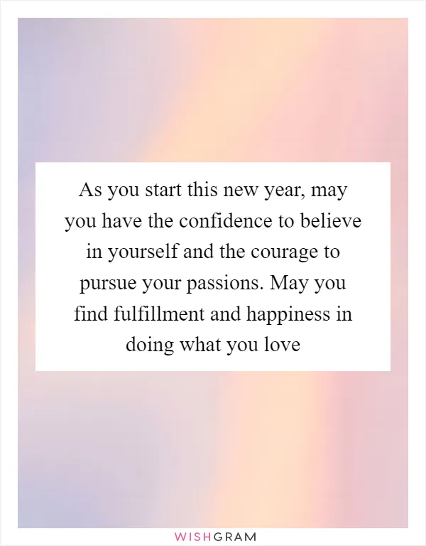 As you start this new year, may you have the confidence to believe in yourself and the courage to pursue your passions. May you find fulfillment and happiness in doing what you love