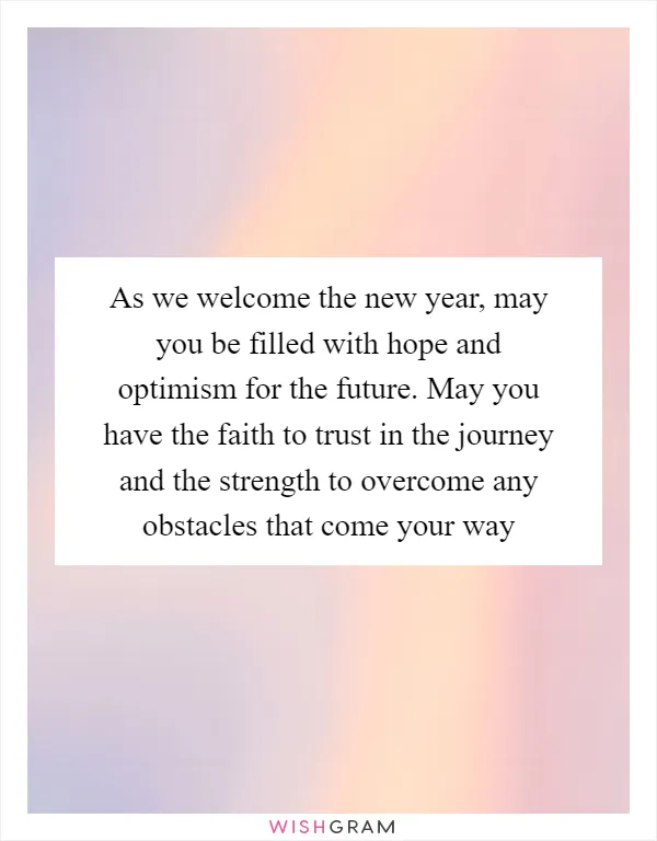 As we welcome the new year, may you be filled with hope and optimism for the future. May you have the faith to trust in the journey and the strength to overcome any obstacles that come your way