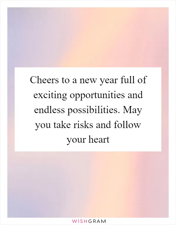 Cheers to a new year full of exciting opportunities and endless possibilities. May you take risks and follow your heart