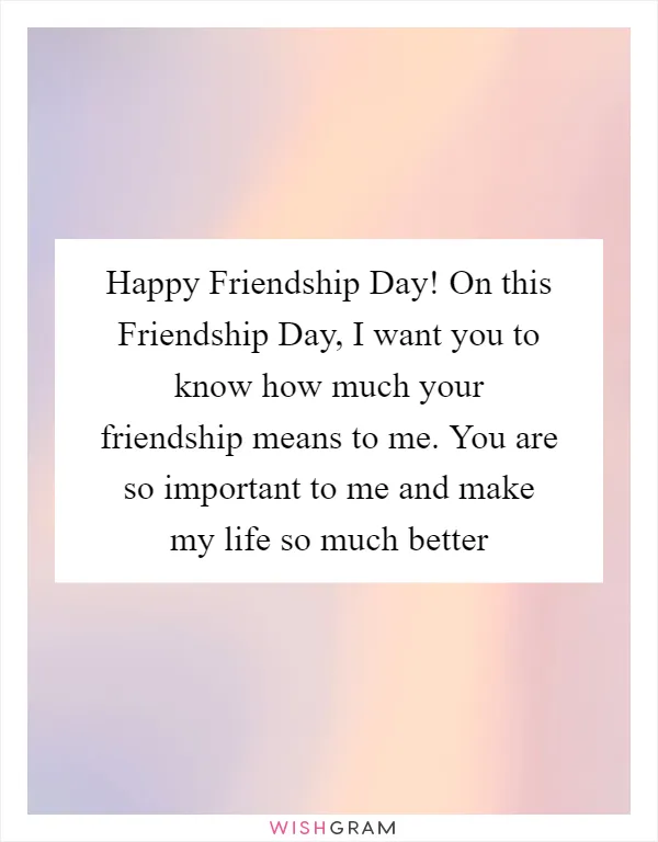 Happy Friendship Day! On this Friendship Day, I want you to know how much your friendship means to me. You are so important to me and make my life so much better