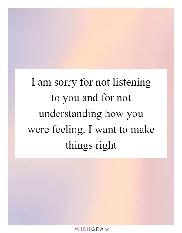 I am sorry for not listening to you and for not understanding how you were feeling. I want to make things right