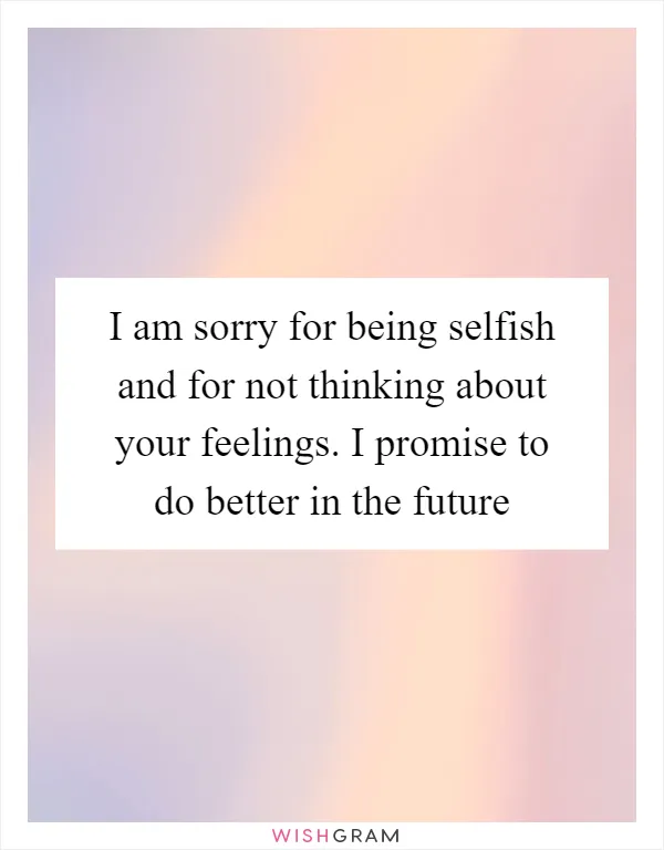 I am sorry for being selfish and for not thinking about your feelings. I promise to do better in the future