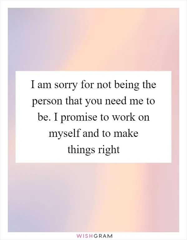 I am sorry for not being the person that you need me to be. I promise to work on myself and to make things right