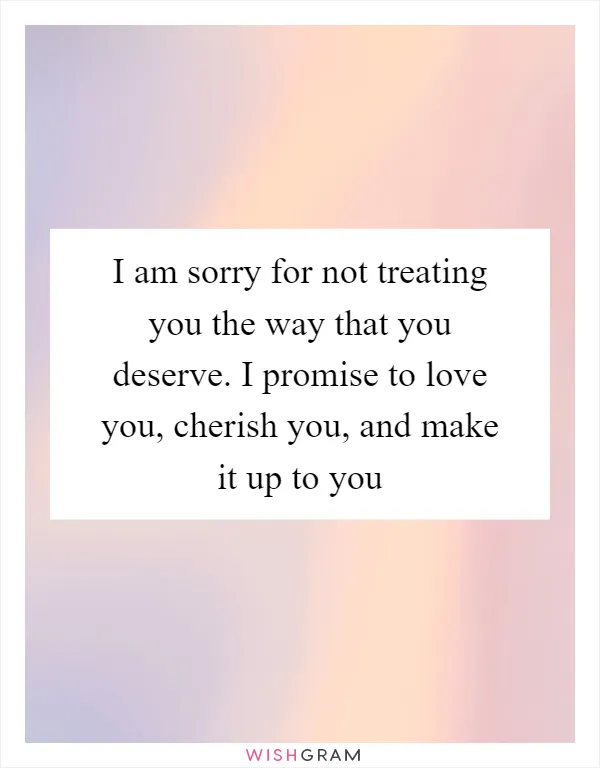 I am sorry for not treating you the way that you deserve. I promise to love you, cherish you, and make it up to you