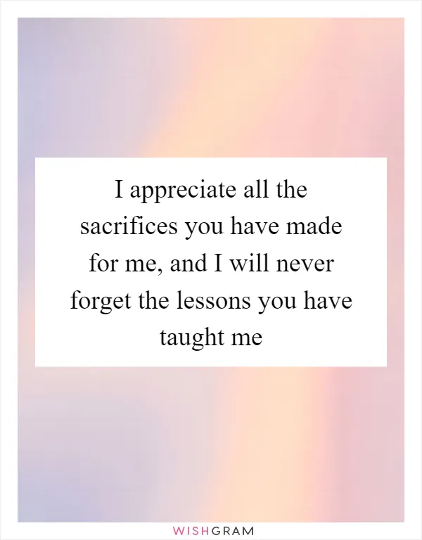 I appreciate all the sacrifices you have made for me, and I will never forget the lessons you have taught me