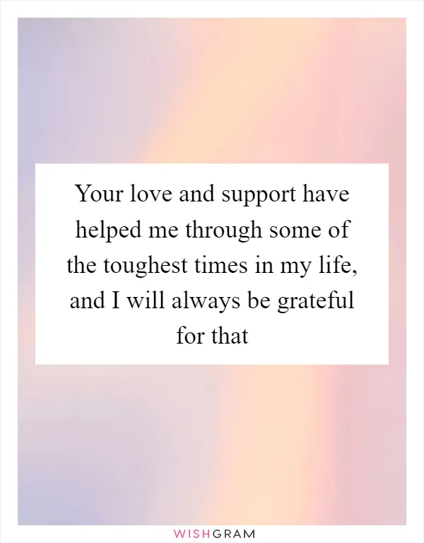 Your love and support have helped me through some of the toughest times in my life, and I will always be grateful for that