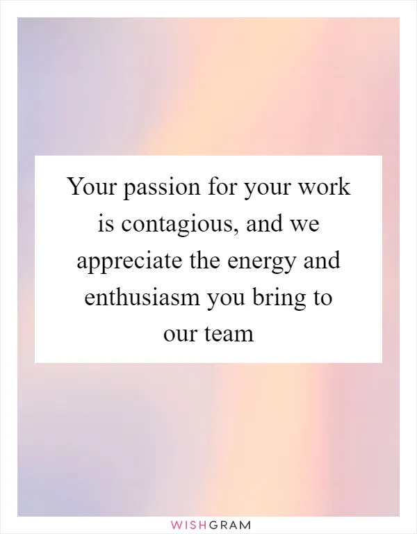 Your passion for your work is contagious, and we appreciate the energy and enthusiasm you bring to our team