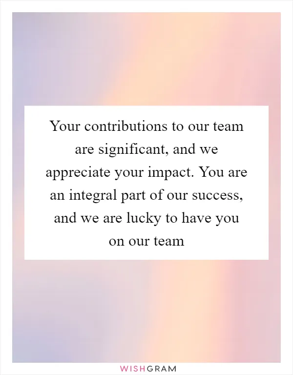 Your contributions to our team are significant, and we appreciate your impact. You are an integral part of our success, and we are lucky to have you on our team