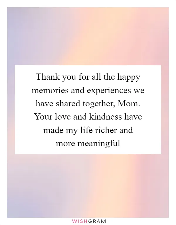 Thank you for all the happy memories and experiences we have shared together, Mom. Your love and kindness have made my life richer and more meaningful