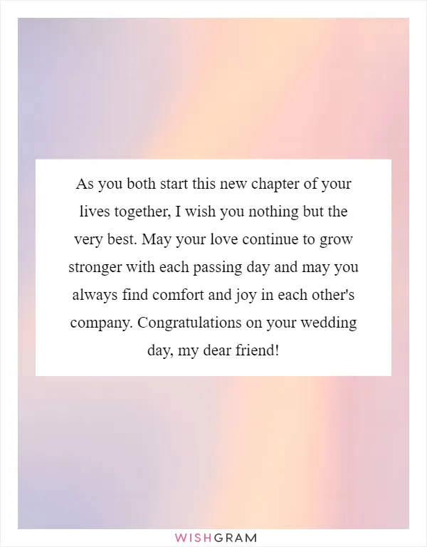 As you both start this new chapter of your lives together, I wish you nothing but the very best. May your love continue to grow stronger with each passing day and may you always find comfort and joy in each other's company. Congratulations on your wedding day, my dear friend!