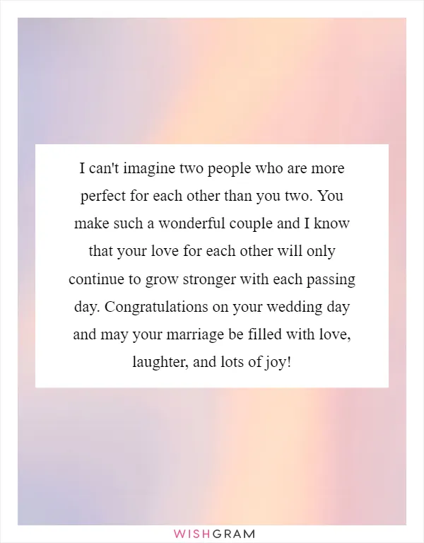 I can't imagine two people who are more perfect for each other than you two. You make such a wonderful couple and I know that your love for each other will only continue to grow stronger with each passing day. Congratulations on your wedding day and may your marriage be filled with love, laughter, and lots of joy!