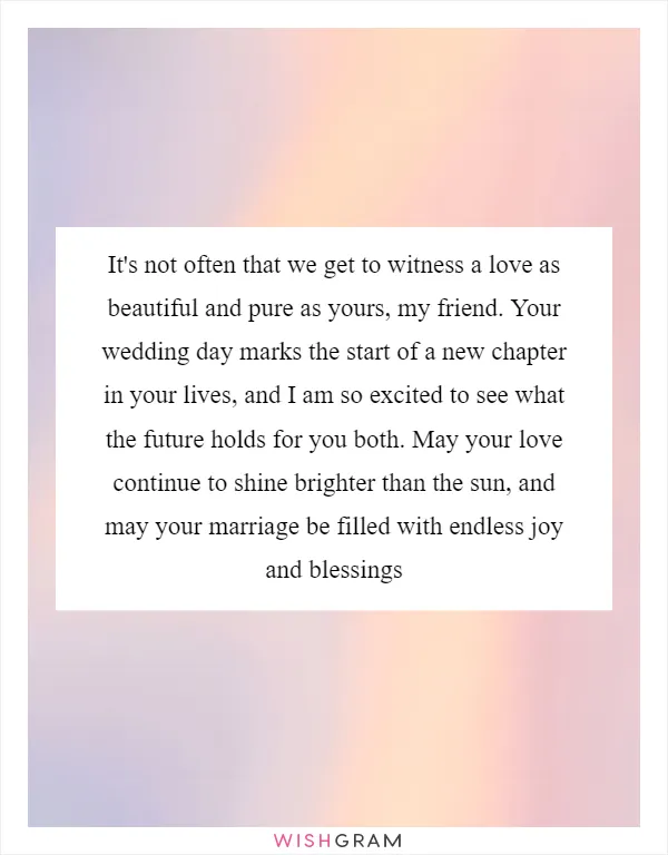 It's not often that we get to witness a love as beautiful and pure as yours, my friend. Your wedding day marks the start of a new chapter in your lives, and I am so excited to see what the future holds for you both. May your love continue to shine brighter than the sun, and may your marriage be filled with endless joy and blessings