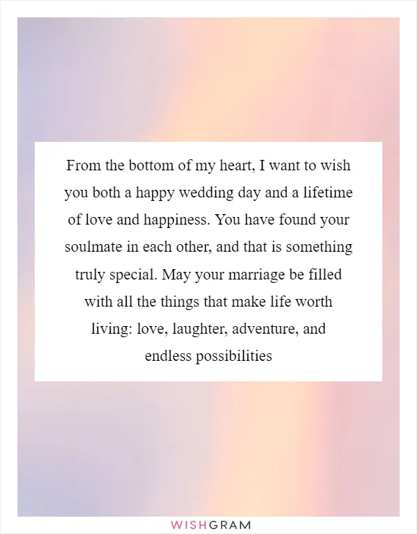 From the bottom of my heart, I want to wish you both a happy wedding day and a lifetime of love and happiness. You have found your soulmate in each other, and that is something truly special. May your marriage be filled with all the things that make life worth living: love, laughter, adventure, and endless possibilities