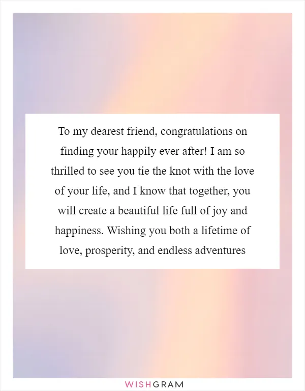 To my dearest friend, congratulations on finding your happily ever after! I am so thrilled to see you tie the knot with the love of your life, and I know that together, you will create a beautiful life full of joy and happiness. Wishing you both a lifetime of love, prosperity, and endless adventures