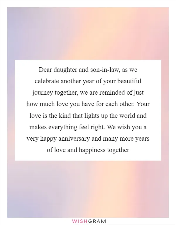 Dear daughter and son-in-law, as we celebrate another year of your beautiful journey together, we are reminded of just how much love you have for each other. Your love is the kind that lights up the world and makes everything feel right. We wish you a very happy anniversary and many more years of love and happiness together