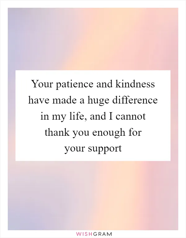 Your patience and kindness have made a huge difference in my life, and I cannot thank you enough for your support