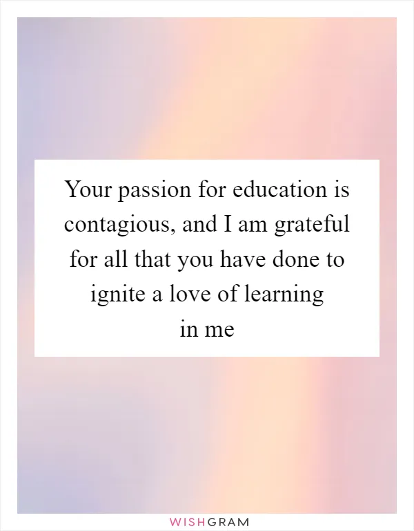 Your passion for education is contagious, and I am grateful for all that you have done to ignite a love of learning in me